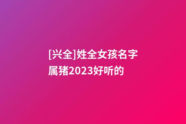 [兴全]姓全女孩名字属猪2023好听的-第1张-公司起名-玄机派